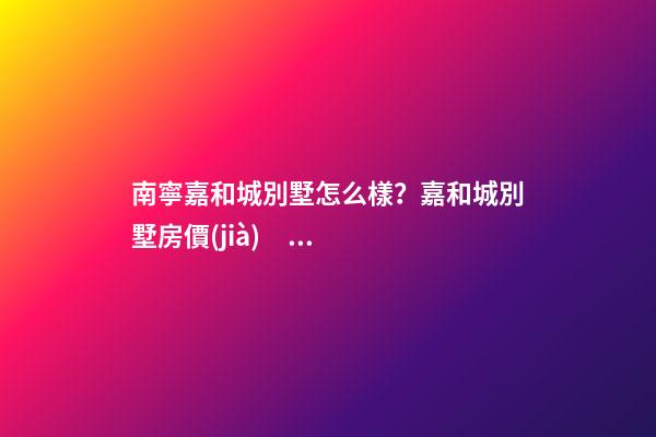 南寧嘉和城別墅怎么樣？嘉和城別墅房價(jià)、戶型圖、周邊配套樓盤分析